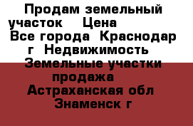 Продам земельный участок  › Цена ­ 570 000 - Все города, Краснодар г. Недвижимость » Земельные участки продажа   . Астраханская обл.,Знаменск г.